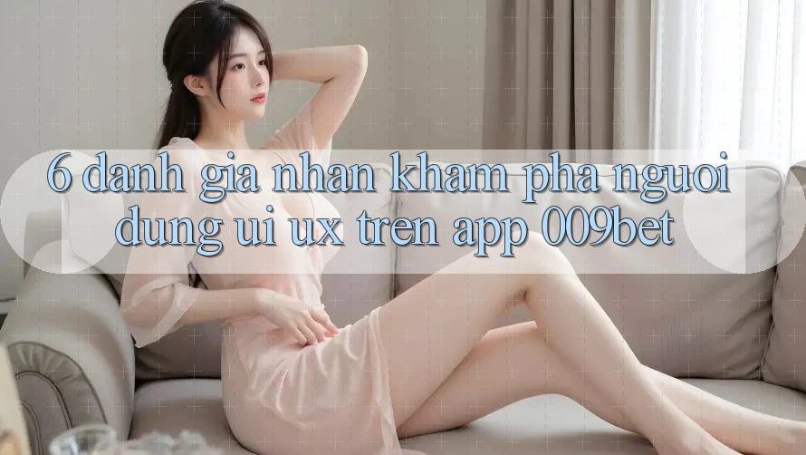 6. Đánh Giá Nhận khám phá Người Dùng (UI/UX) Trên App 009bet