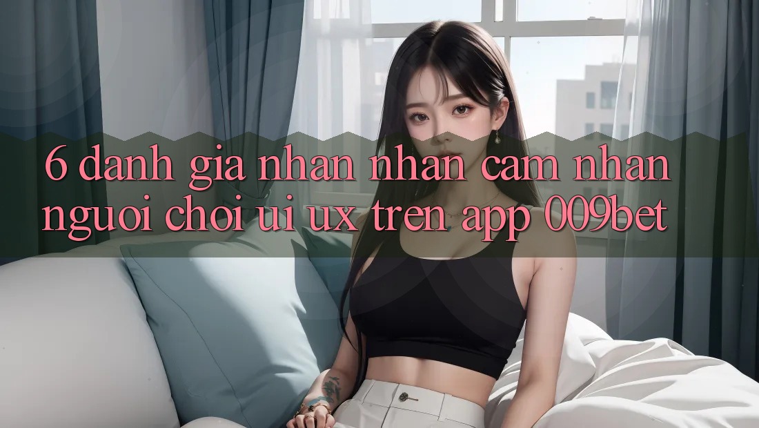 6. Đánh Giá Nhận nhận cảm nhận Người chơi (UI/UX) Trên App 009bet 6. Đánh Giá Nhận nhận cảm nhận Người chơi (UI/UX) Trên App 009bet