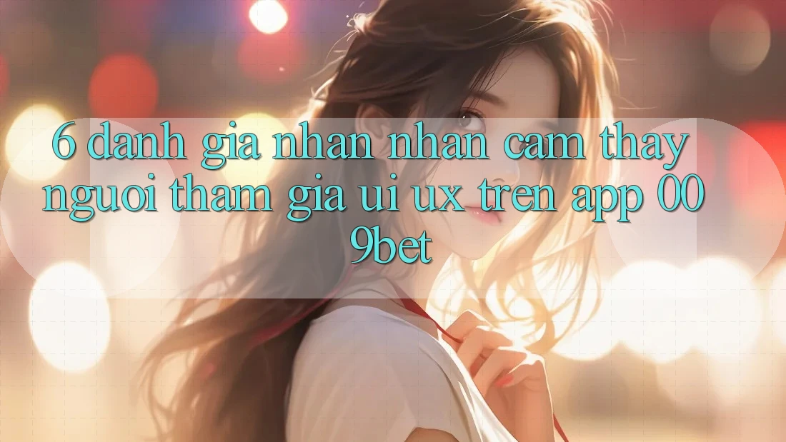 6. Đánh Giá Nhận nhận cảm thấy Người tham gia (UI/UX) Trên App 009bet