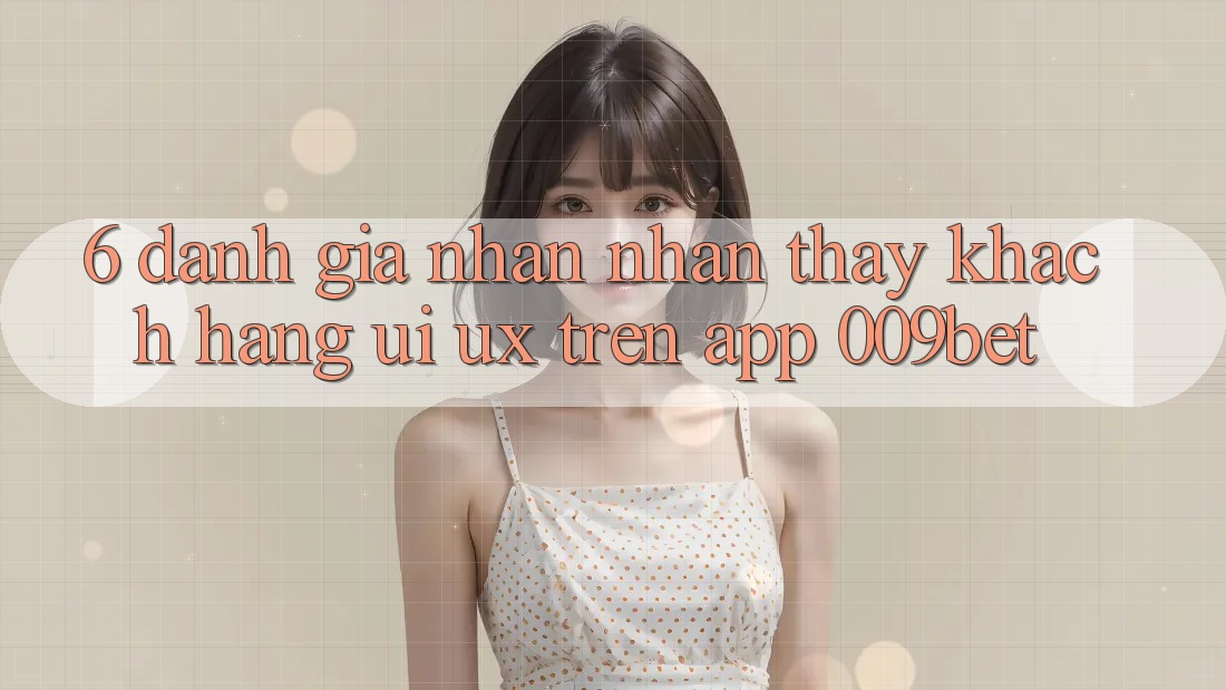 6. Đánh Giá Nhận nhận thấy Khách hàng (UI/UX) Trên App 009bet