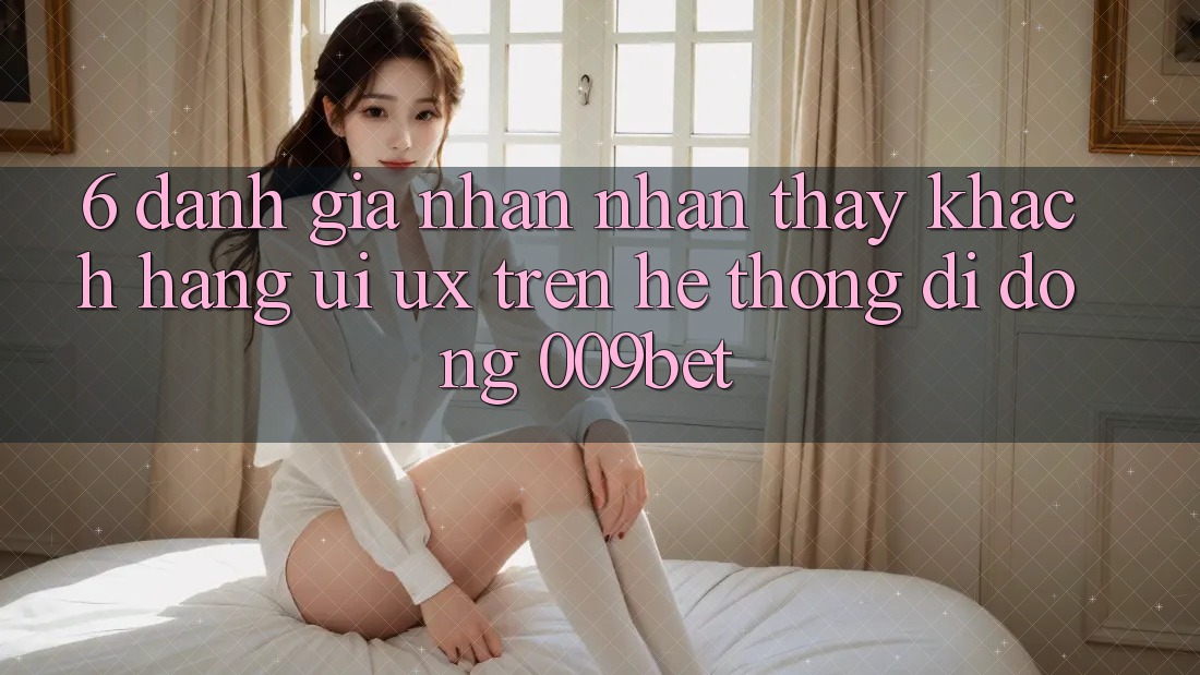 6. Đánh Giá Nhận nhận thấy Khách hàng (UI/UX) Trên Hệ thống di động 009bet 6. Đánh Giá Nhận nhận thấy Khách hàng (UI/UX) Trên Hệ thống di động 009bet