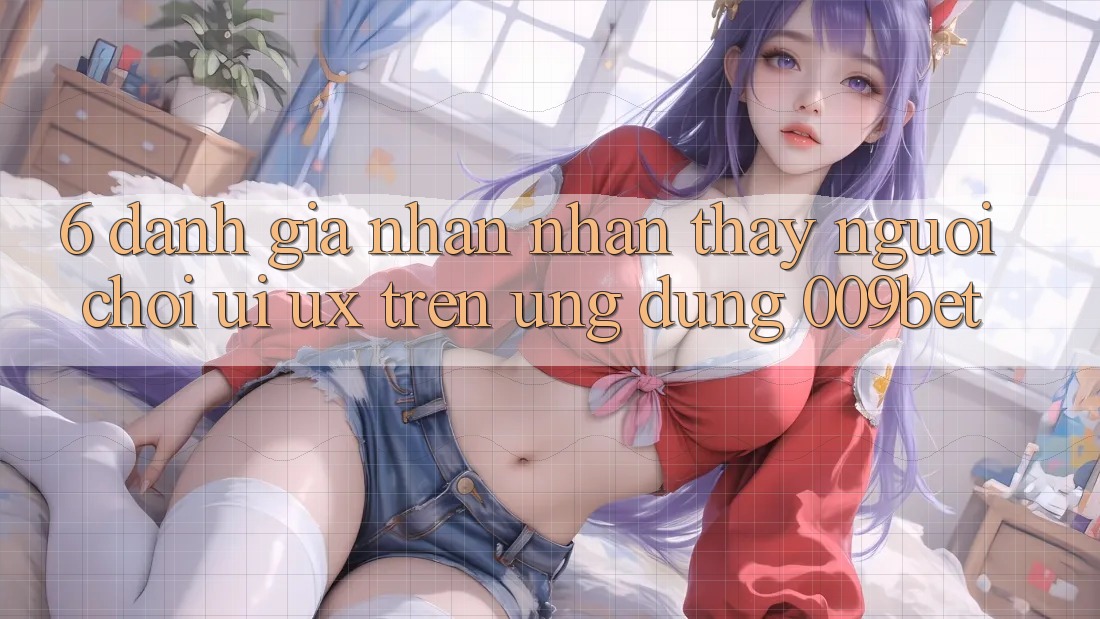6. Đánh Giá Nhận nhận thấy Người chơi (UI/UX) Trên Ứng dụng 009bet 6. Đánh Giá Nhận nhận thấy Người chơi (UI/UX) Trên Ứng dụng 009bet