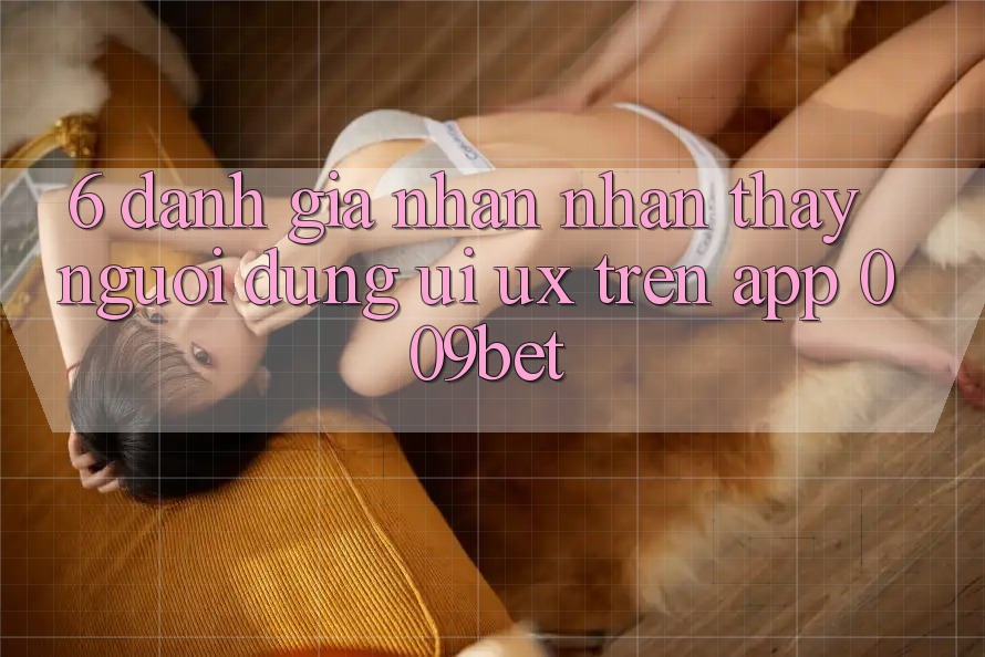 6. Đánh Giá Nhận nhận thấy Người Dùng (UI/UX) Trên App 009bet 6. Đánh Giá Nhận nhận thấy Người Dùng (UI/UX) Trên App 009bet
