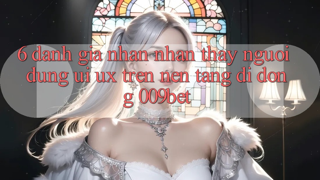 6. Đánh Giá Nhận nhận thấy Người Dùng (UI/UX) Trên Nền tảng di động 009bet