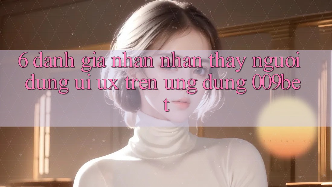 6. Đánh Giá Nhận nhận thấy Người Dùng (UI/UX) Trên Ứng dụng 009bet