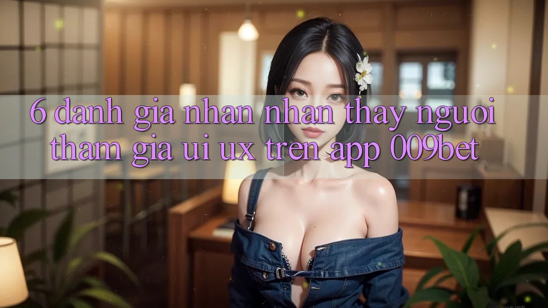 6. Đánh Giá Nhận nhận thấy Người tham gia (UI/UX) Trên App 009bet