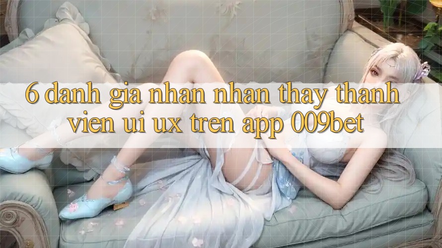 6. Đánh Giá Nhận nhận thấy Thành viên (UI/UX) Trên App 009bet 6. Đánh Giá Nhận nhận thấy Thành viên (UI/UX) Trên App 009bet
