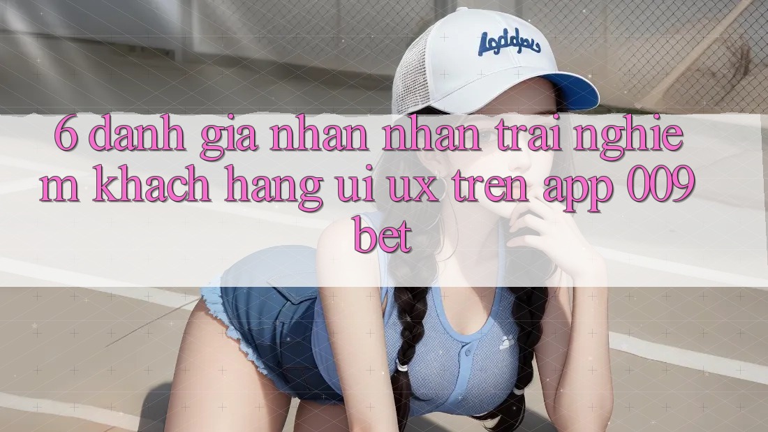 6. Đánh Giá Nhận nhận trải nghiệm Khách hàng (UI/UX) Trên App 009bet 6. Đánh Giá Nhận nhận trải nghiệm Khách hàng (UI/UX) Trên App 009bet