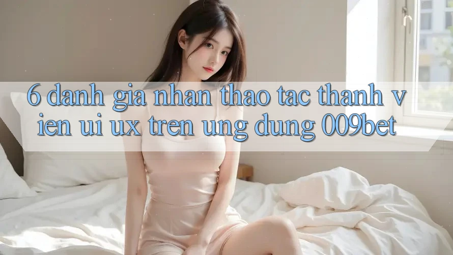 6. Đánh Giá Nhận thao tác Thành viên (UI/UX) Trên Ứng dụng 009bet