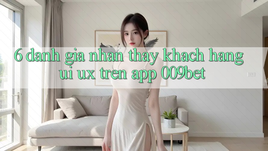 6. Đánh Giá Nhận thấy Khách hàng (UI/UX) Trên App 009bet