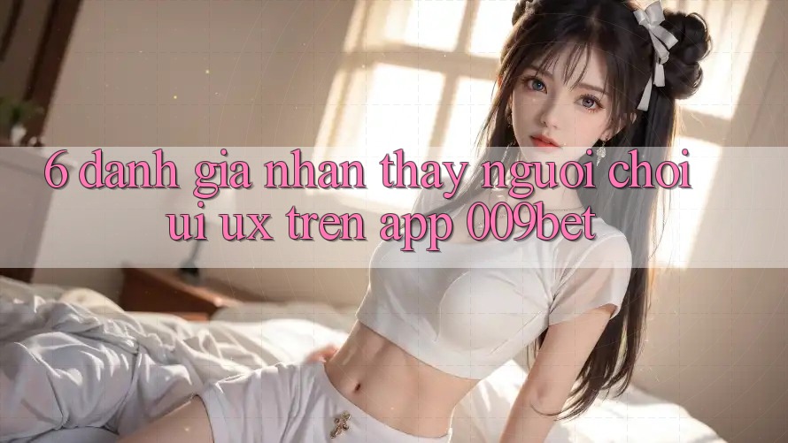 6. Đánh Giá Nhận thấy Người chơi (UI/UX) Trên App 009bet