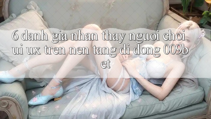 6. Đánh Giá Nhận thấy Người chơi (UI/UX) Trên Nền tảng di động 009bet