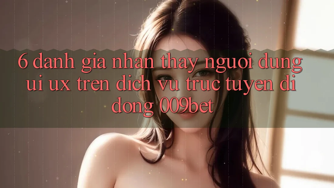 6. Đánh Giá Nhận thấy Người Dùng (UI/UX) Trên Dịch vụ trực tuyến di động 009bet