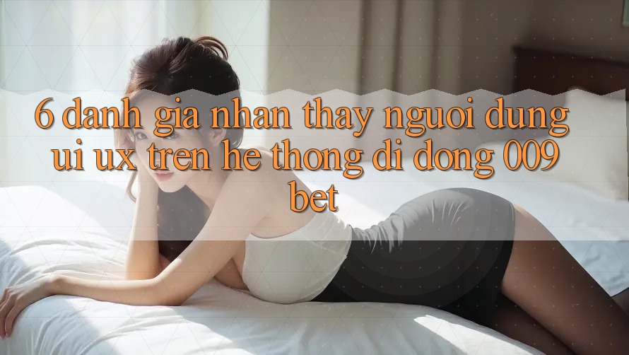 6. Đánh Giá Nhận thấy Người Dùng (UI/UX) Trên Hệ thống di động 009bet