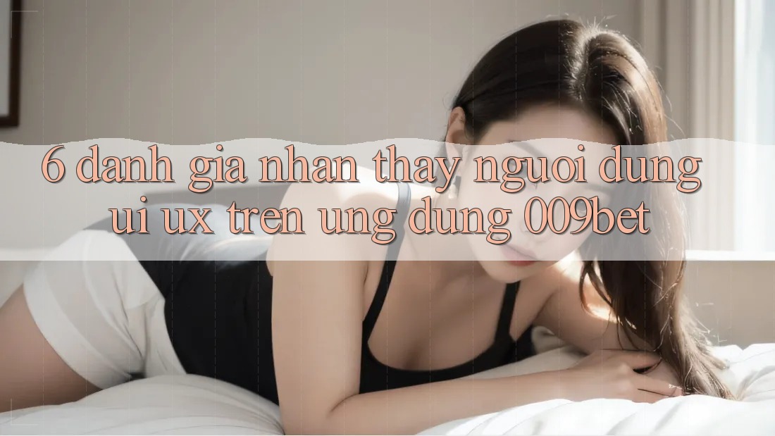 6. Đánh Giá Nhận thấy Người Dùng (UI/UX) Trên Ứng dụng 009bet 6. Đánh Giá Nhận thấy Người Dùng (UI/UX) Trên Ứng dụng 009bet