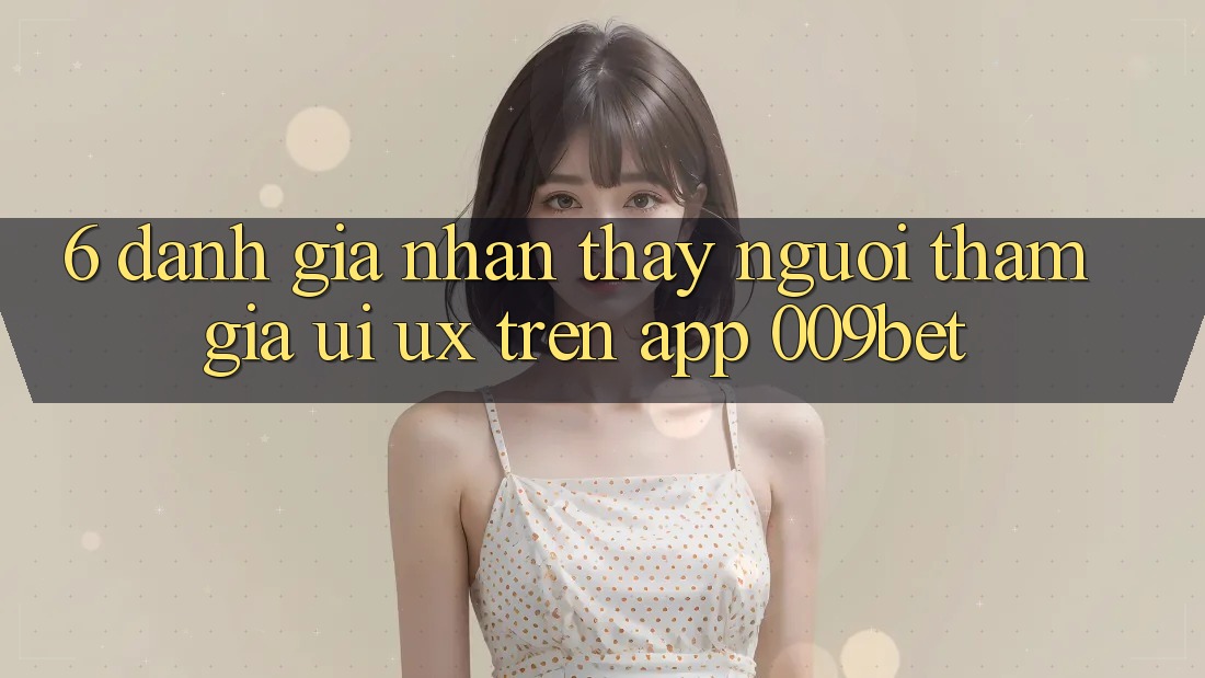 6. Đánh Giá Nhận thấy Người tham gia (UI/UX) Trên App 009bet