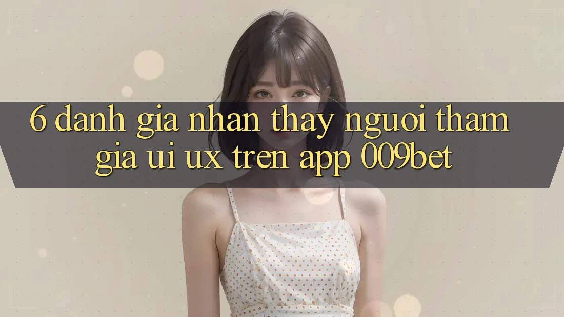 6. Đánh Giá Nhận thấy Người tham gia (UI/UX) Trên App 009bet