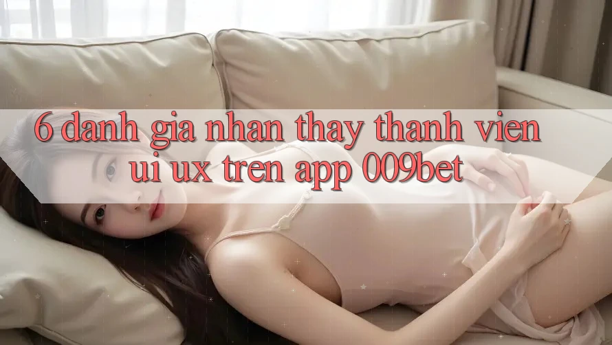 6. Đánh Giá Nhận thấy Thành viên (UI/UX) Trên App 009bet 6. Đánh Giá Nhận thấy Thành viên (UI/UX) Trên App 009bet