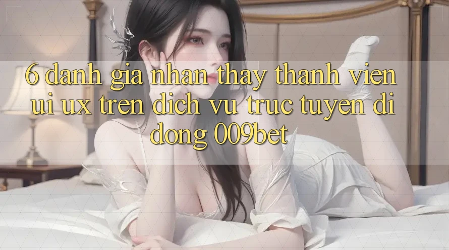6. Đánh Giá Nhận thấy Thành viên (UI/UX) Trên Dịch vụ trực tuyến di động 009bet 6. Đánh Giá Nhận thấy Thành viên (UI/UX) Trên Dịch vụ trực tuyến di động 009bet