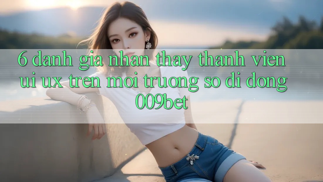 6. Đánh Giá Nhận thấy Thành viên (UI/UX) Trên Môi trường số di động 009bet 6. Đánh Giá Nhận thấy Thành viên (UI/UX) Trên Môi trường số di động 009bet