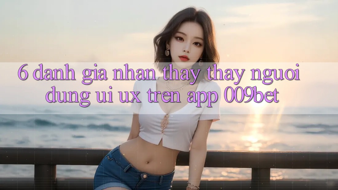 6. Đánh Giá Nhận thấy thấy Người Dùng (UI/UX) Trên App 009bet 6. Đánh Giá Nhận thấy thấy Người Dùng (UI/UX) Trên App 009bet
