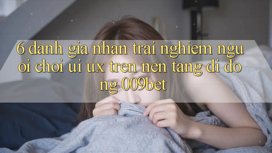 6. Đánh Giá Nhận trải nghiệm Người chơi (UI/UX) Trên Nền tảng di động 009bet