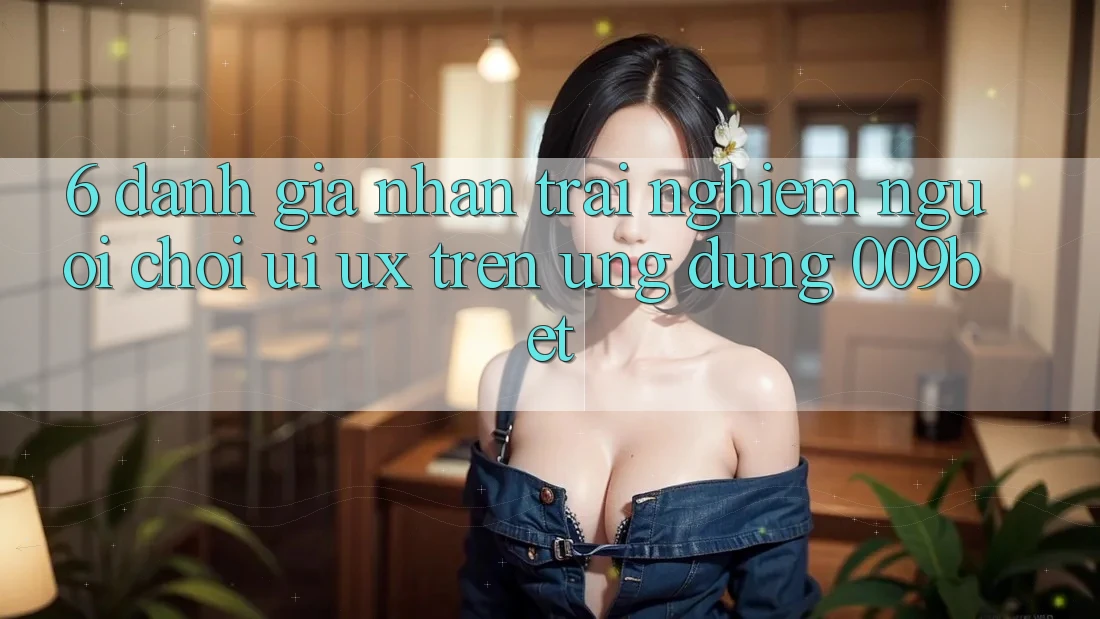 6. Đánh Giá Nhận trải nghiệm Người chơi (UI/UX) Trên Ứng dụng 009bet