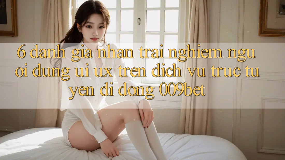 6. Đánh Giá Nhận trải nghiệm Người Dùng (UI/UX) Trên Dịch vụ trực tuyến di động 009bet