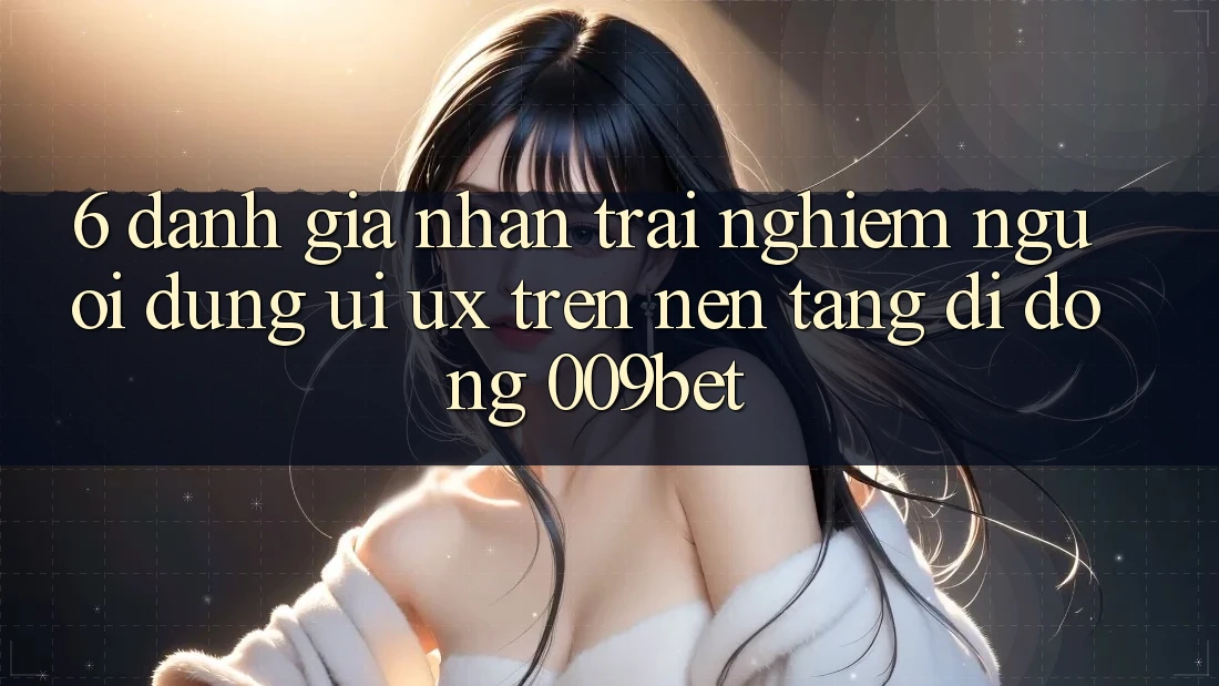6. Đánh Giá Nhận trải nghiệm Người Dùng (UI/UX) Trên Nền tảng di động 009bet