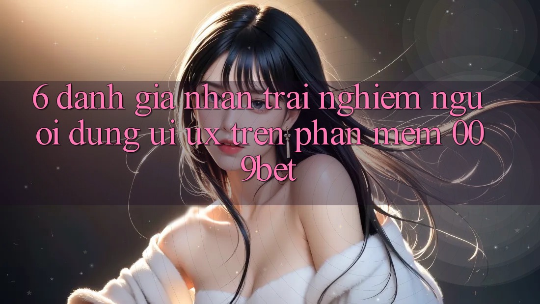 6. Đánh Giá Nhận trải nghiệm Người Dùng (UI/UX) Trên Phần mềm 009bet