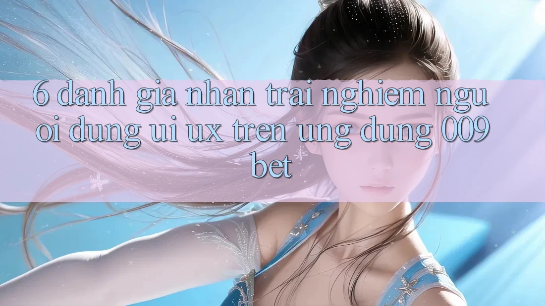 6. Đánh Giá Nhận trải nghiệm Người Dùng (UI/UX) Trên Ứng dụng 009bet