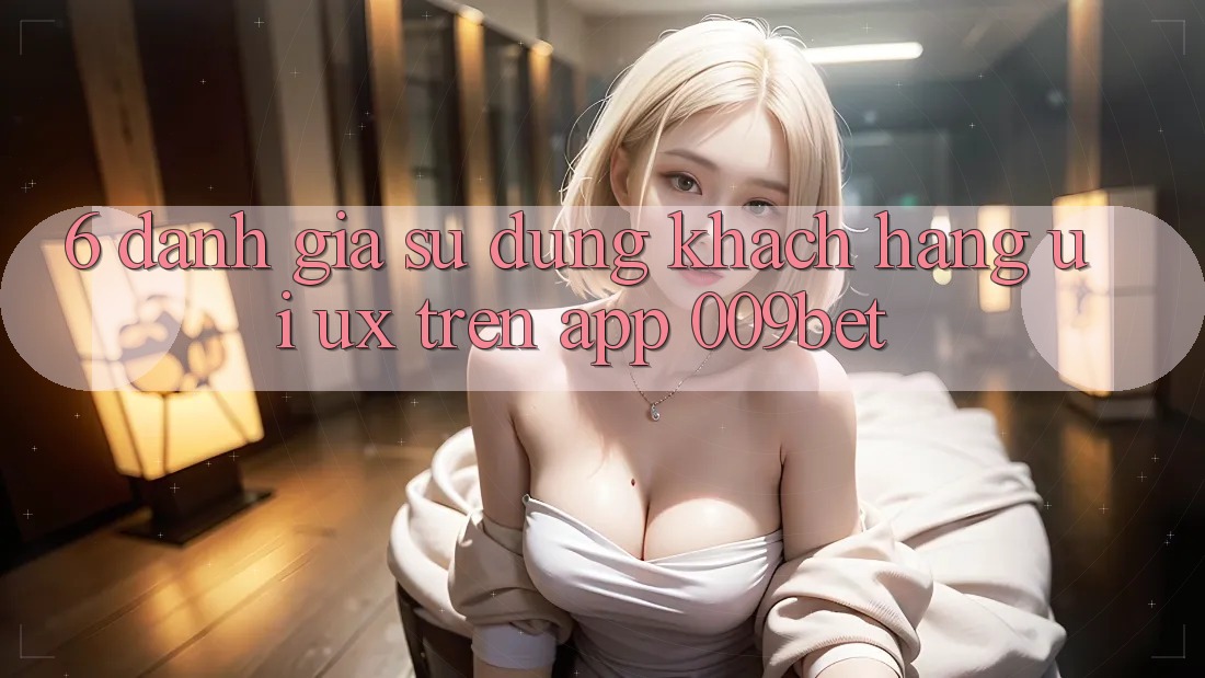 6. Đánh Giá Sử dụng Khách hàng (UI/UX) Trên App 009bet