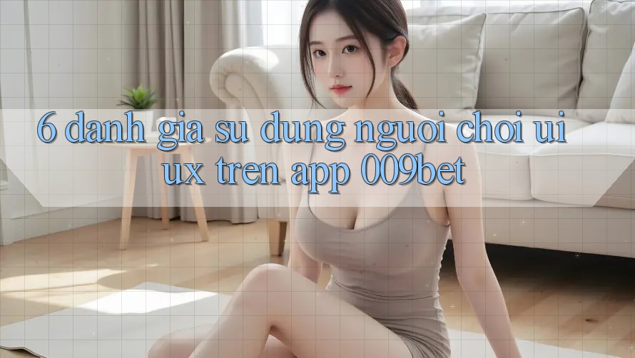 6. Đánh Giá Sử dụng Người chơi (UI/UX) Trên App 009bet