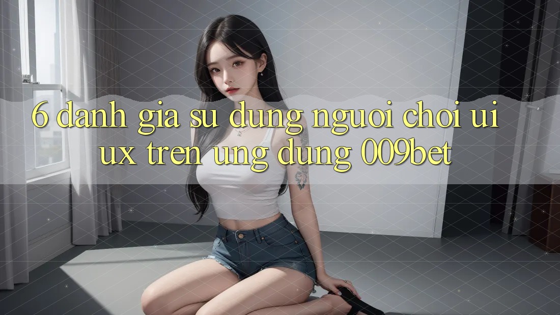 6. Đánh Giá Sử dụng Người chơi (UI/UX) Trên Ứng dụng 009bet 6. Đánh Giá Sử dụng Người chơi (UI/UX) Trên Ứng dụng 009bet