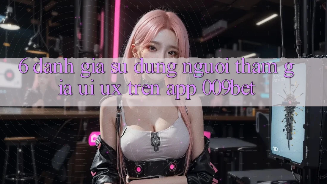 6. Đánh Giá Sử dụng Người tham gia (UI/UX) Trên App 009bet