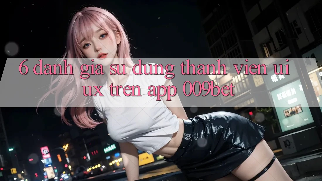 6. Đánh Giá Sử dụng Thành viên (UI/UX) Trên App 009bet