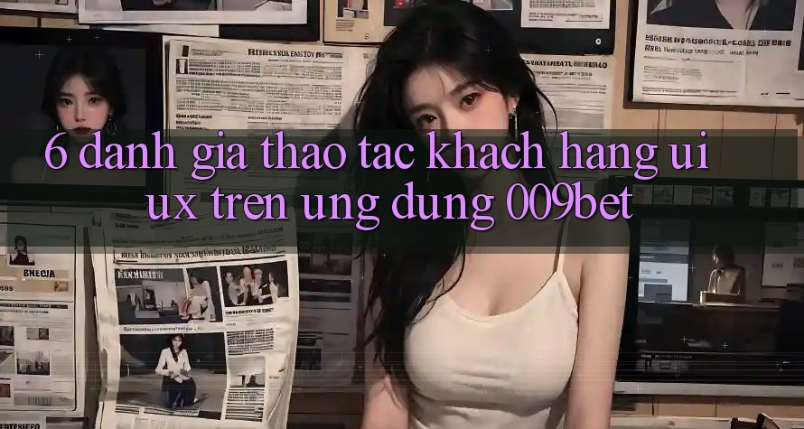 6. Đánh Giá Thao tác Khách hàng (UI/UX) Trên Ứng dụng 009bet 6. Đánh Giá Thao tác Khách hàng (UI/UX) Trên Ứng dụng 009bet