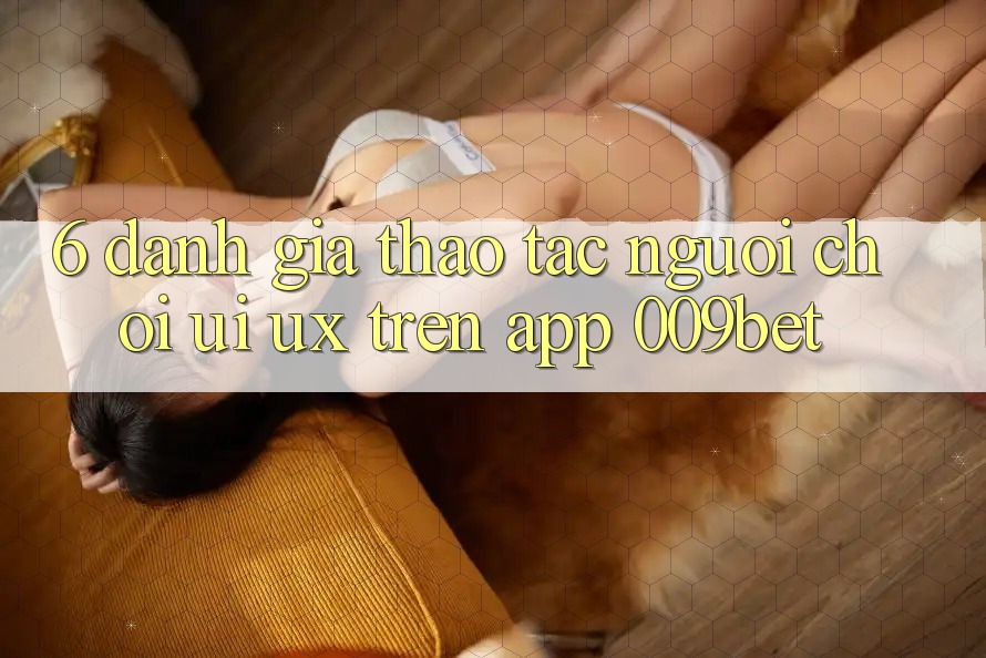 6. Đánh Giá Thao tác Người chơi (UI/UX) Trên App 009bet