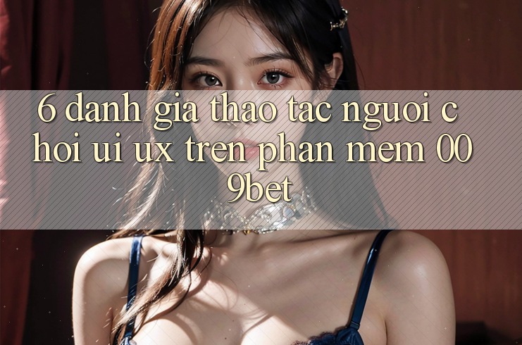6. Đánh Giá Thao tác Người chơi (UI/UX) Trên Phần mềm 009bet 6. Đánh Giá Thao tác Người chơi (UI/UX) Trên Phần mềm 009bet