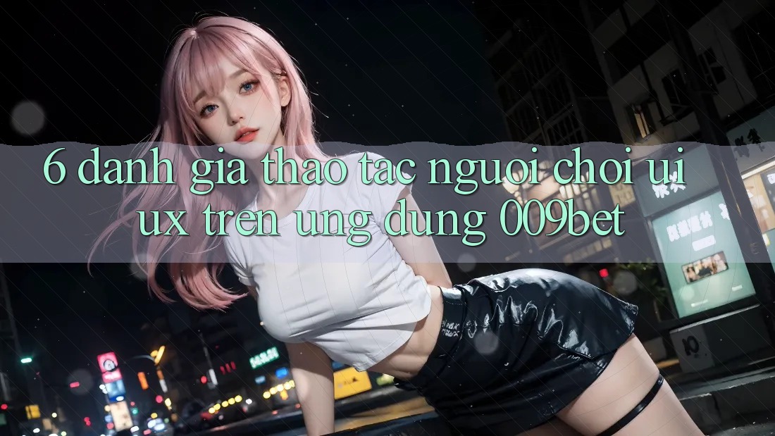 6. Đánh Giá Thao tác Người chơi (UI/UX) Trên Ứng dụng 009bet