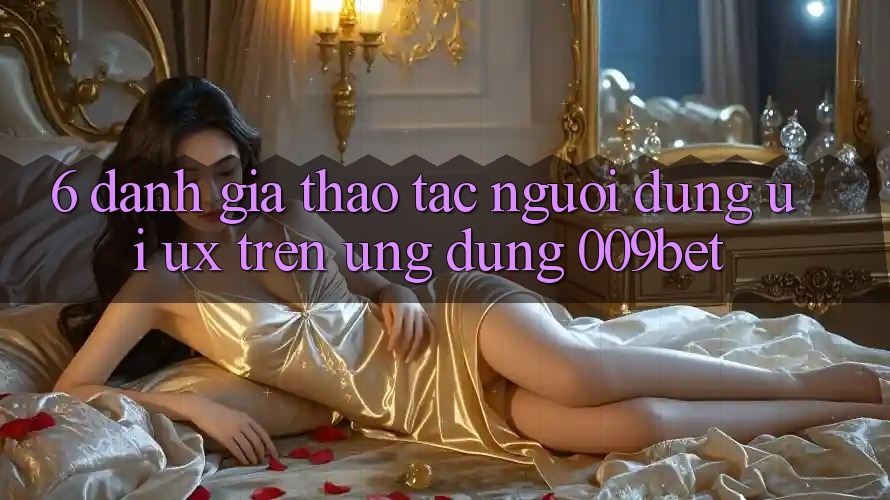 6. Đánh Giá Thao tác Người Dùng (UI/UX) Trên Ứng dụng 009bet