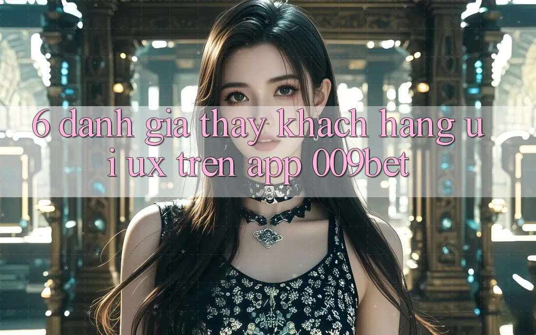 6. Đánh Giá Thấy Khách hàng (UI/UX) Trên App 009bet