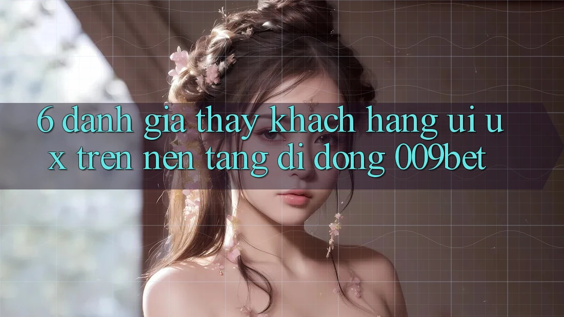6. Đánh Giá Thấy Khách hàng (UI/UX) Trên Nền tảng di động 009bet