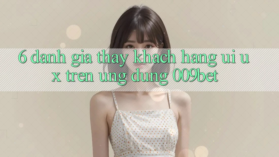 6. Đánh Giá Thấy Khách hàng (UI/UX) Trên Ứng dụng 009bet