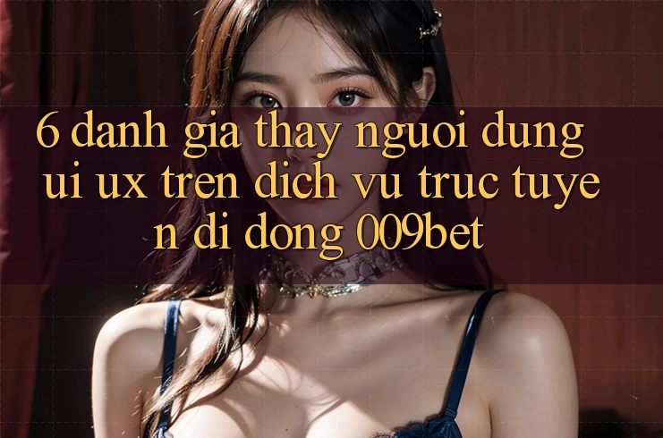 6. Đánh Giá Thấy Người Dùng (UI/UX) Trên Dịch vụ trực tuyến di động 009bet