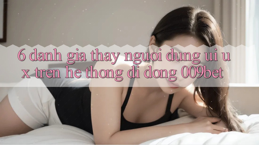 6. Đánh Giá Thấy Người Dùng (UI/UX) Trên Hệ thống di động 009bet 6. Đánh Giá Thấy Người Dùng (UI/UX) Trên Hệ thống di động 009bet