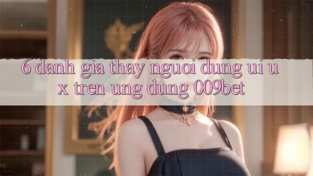 6. Đánh Giá Thấy Người Dùng (UI/UX) Trên Ứng dụng 009bet
