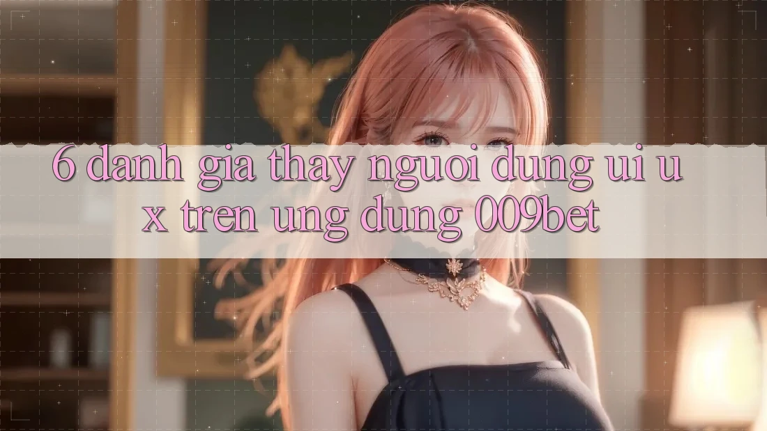 6. Đánh Giá Thấy Người Dùng (UI/UX) Trên Ứng dụng 009bet