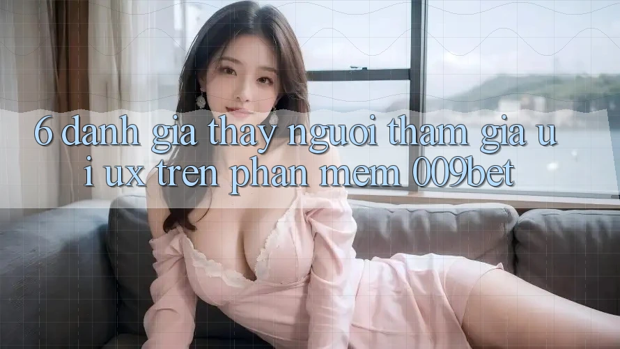 6. Đánh Giá Thấy Người tham gia (UI/UX) Trên Phần mềm 009bet 6. Đánh Giá Thấy Người tham gia (UI/UX) Trên Phần mềm 009bet