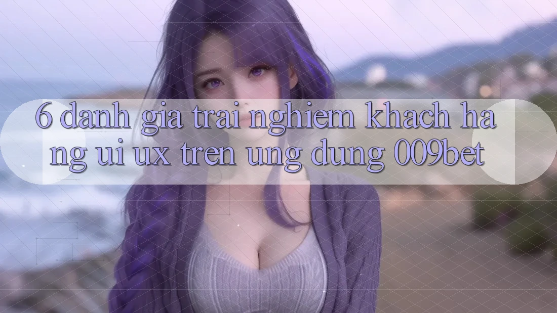 6. Đánh Giá Trải nghiệm Khách hàng (UI/UX) Trên Ứng dụng 009bet